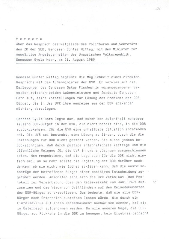 BArch DY 30/IV 2/2.039/304 (folio)(BA)Note on the conversation of the member of the Politburo of the Central Committee of the SED Günter Mittag with the Hungarian Foreign Minister Gyula Horn on 31 August 1989 about the staying of several thousand East Germans in Hungary and the possibility of their going via Hungary into the Federal Republic. Also present was the East German Minister for Foreign Affairs Oskar Fischer.  Gyula Horn made it clear that for Hungary an 