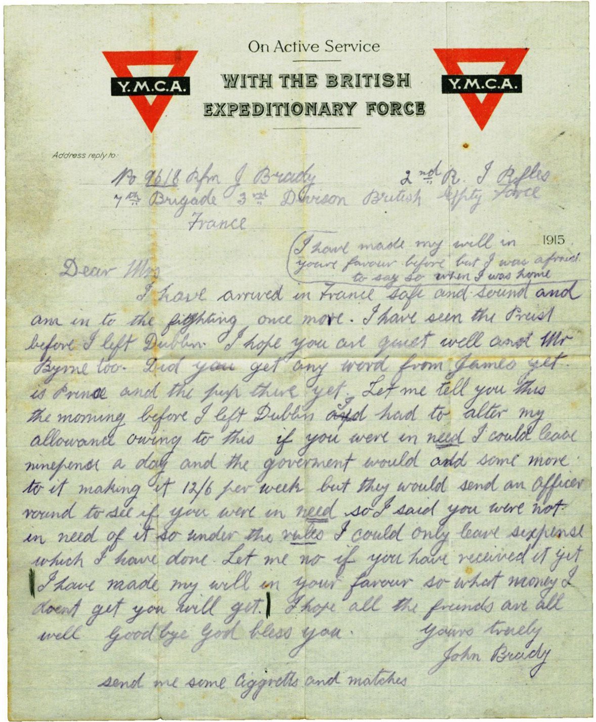 No 9618 Rfm J Brady                            2nd R. I Rifles
7th Brigade 3rd Division British Expty [Expeditionary] ForceFrance                                I have made my will in                                your favour before but I was                                afraid to say so when I was home_____________________________Dear Mrs    I have arrived in France safe and sound and am in to the fighting once more. I have seen the Priest before I left Dublin. I hope you are quiet [quite] well and Mr Byrne too. Did you get any word from James yet. Is Prinse and the pup there yet. Let me tell you this the morning before I left Dublin I had to alter my allowance owing to this if you were in need I could leave nine pence a day and the government would add some more to it making it 12/6 per week but they would send an Officer round to see if you were in need so I said you were not in need of it so under the rule I could only leave six pence which I have done. Let me no [know] if you have received it yet. │I have made my will in your favour so what money I don't get you will get. │ I hope all the friends are all well. Goodbye God bless you.Yours truelyJohn BradySend me some ciggretts [cigarettes] and matches
